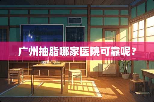 广州抽脂哪家医院可靠呢? 广州抽脂哪家医院可靠呢?