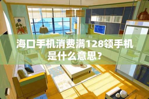 海口手机消费满128领手机是什么意思？