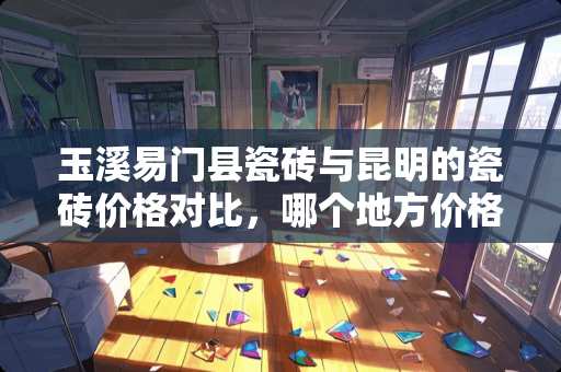 玉溪易门县瓷砖与昆明的瓷砖价格对比，哪个地方价格便宜？