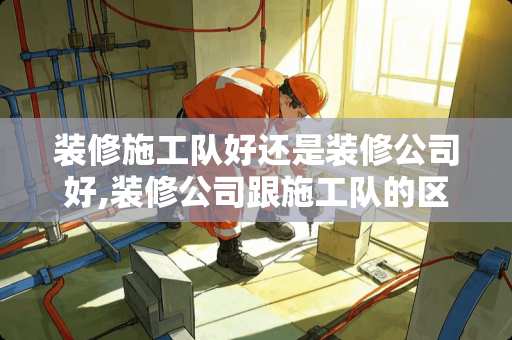 装修施工队好还是装修公司好,装修公司跟施工队的区别是什么