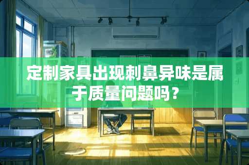 定制家具出现刺鼻异味是属于质量问题吗？