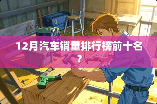 12月汽车销量排行榜前十名？