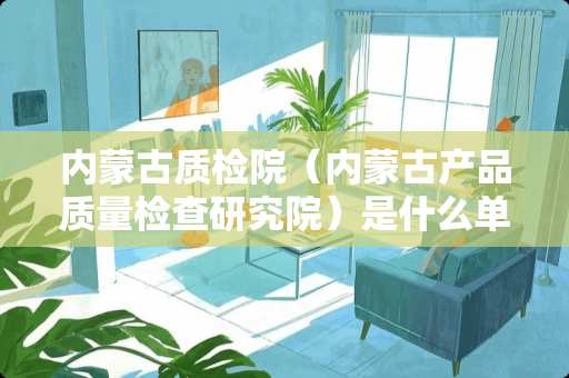 内蒙古质检院（内蒙古产品质量检查研究院）是什么单位？用工形式是什么样的？