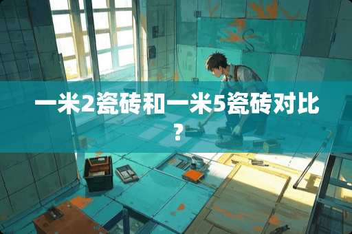 一米2瓷砖和一米5瓷砖对比？