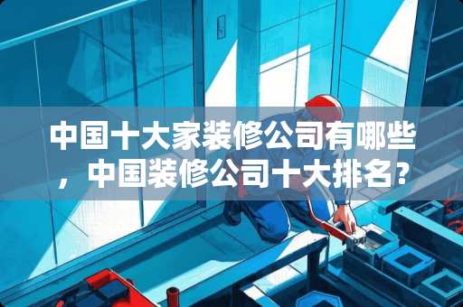 中国十大家装修公司有哪些，中国装修公司十大排名？