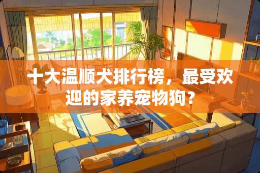 十大温顺犬排行榜，最受欢迎的家养宠物狗？
