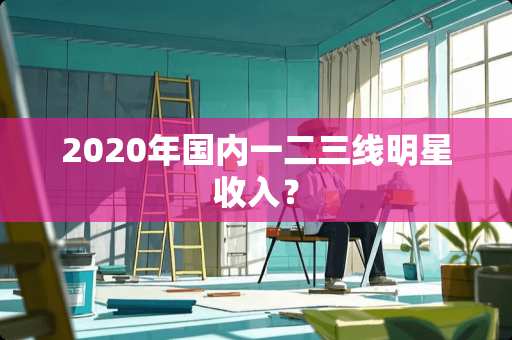 2020年国内一二三线明星收入？