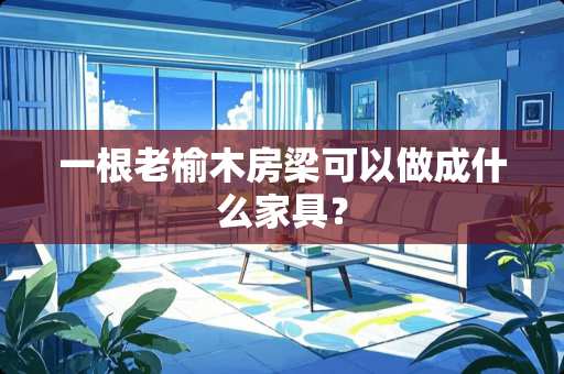 一根老榆木房梁可以做成什么家具？