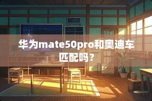 华为mate50pro和奥迪车匹配吗？