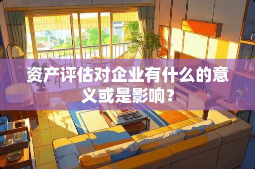 资产评估对企业有什么的意义或是影响？