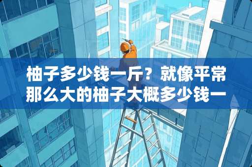 柚子多少钱一斤？就像平常那么大的柚子大概多少钱一个？