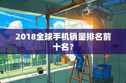 2018全球手机销量排名前十名？