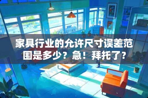 家具行业的允许尺寸误差范围是多少？急！拜托了？