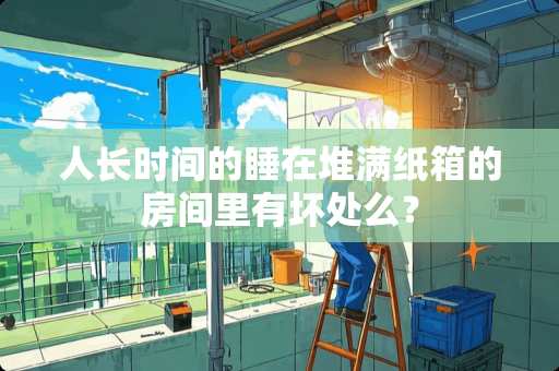 人长时间的睡在堆满纸箱的房间里有坏处么？