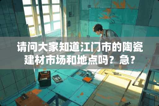 请问大家知道江门市的陶瓷建材市场和地点吗？急？