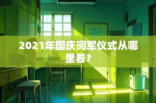 2021年国庆阅军仪式从哪里看？
