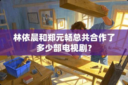 林依晨和郑元畅总共合作了多少部电视剧？