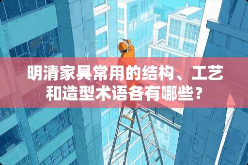 明清家具常用的结构、工艺和造型术语各有哪些？