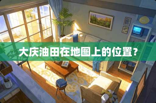 大庆油田在地图上的位置？