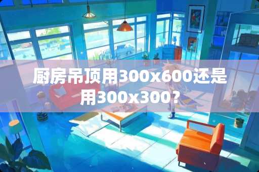 厨房吊顶用300x600还是用300x300？