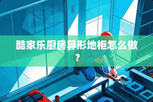 酷家乐厨房异形地柜怎么做？