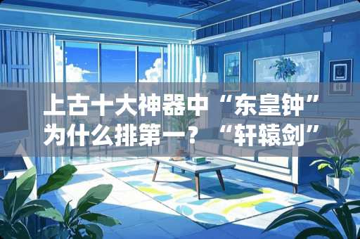 上古十大神器中“东皇钟”为什么排第一？“轩辕剑”为什么比“**斧”的排名还高？
