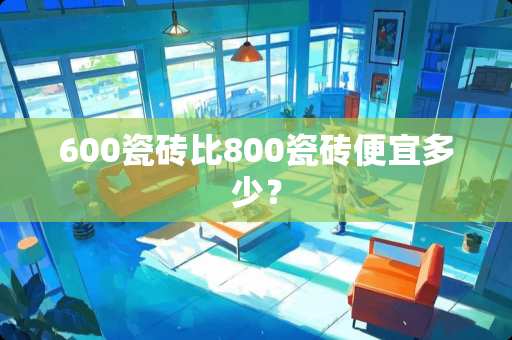 600瓷砖比800瓷砖便宜多少？