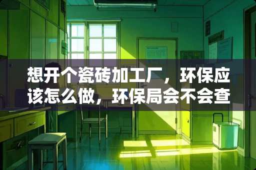 想开个瓷砖加工厂，环保应该怎么做，环保局会不会查？