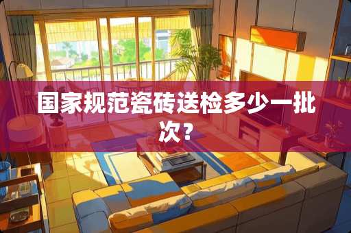国家规范瓷砖送检多少一批次？