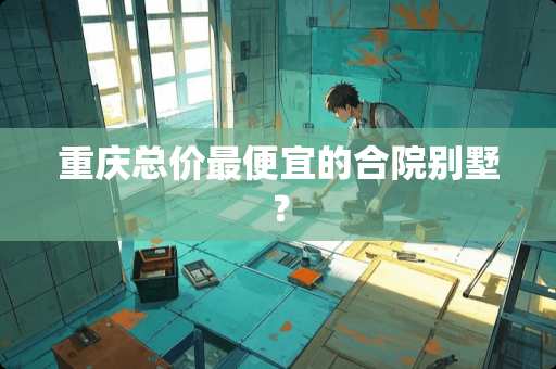 重庆总价最便宜的合院别墅？