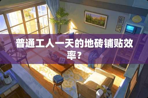 普通工人一天的地砖铺贴效率？