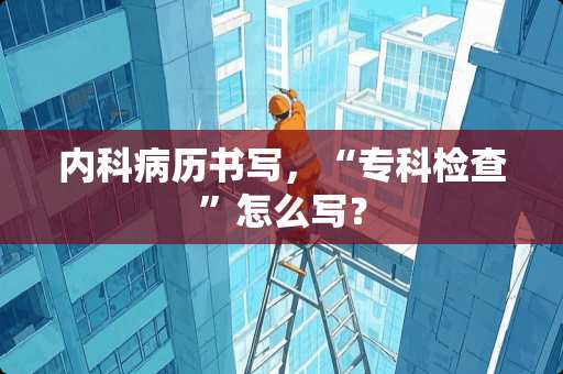 内科病历书写，“专科检查”怎么写？