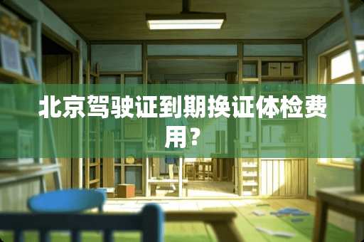 北京***到期换证体检费用？