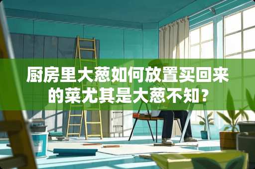 厨房里大葱如何放置买回来的菜尤其是大葱不知？