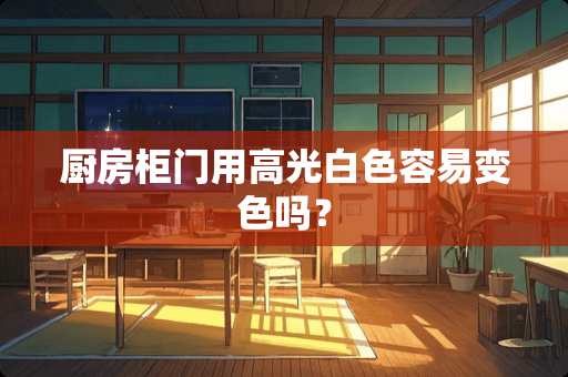 厨房柜门用高光白色容易变色吗？