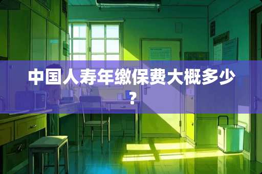 中国人寿年缴保费大概多少？