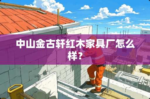 中山金古轩红木家具厂怎么样？
