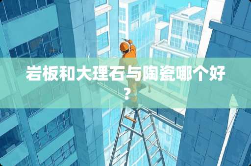 岩板和大理石与陶瓷哪个好？