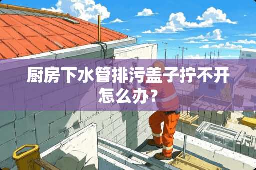 厨房下水管排污盖子拧不开怎么办？