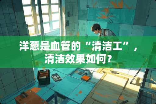 洋葱是血管的“清洁工”，清洁效果如何？