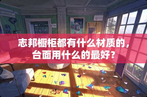 志邦橱柜都有什么材质的，台面用什么的最好？