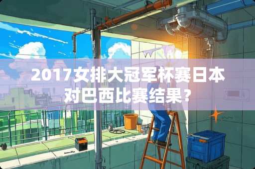 2017女排大冠军杯赛日本对巴西比赛结果？