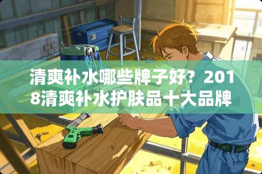 清爽补水哪些牌子好？2018清爽补水护肤品十大品牌推荐？