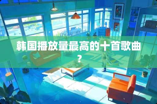 韩国播放量最高的十首歌曲？
