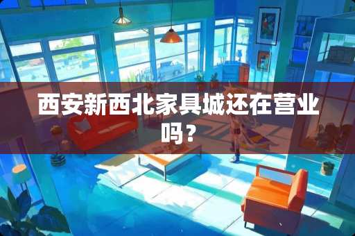 西安新西北家具城还在营业吗？