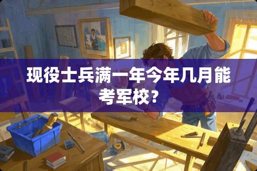 现役士兵满一年今年几月能考军校？