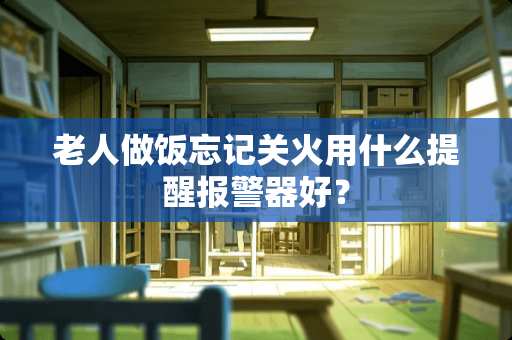 老人做饭忘记关火用什么提醒报警器好？