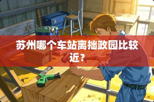 苏州哪个车站离拙政园比较近？