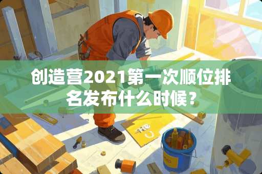 创造营2021第一次顺位排名发布什么时候？