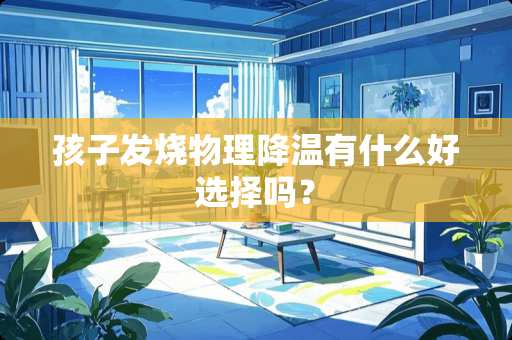 孩子发烧物理降温有什么好选择吗？